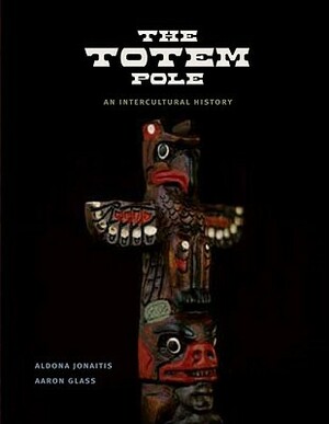 The Totem Pole: An Intercultural History by Aldona Jonaitis, Aaron Glass