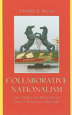 Collaborative Nationalism: The Politics of Friendship on China's Mongolian Frontier by Uradyn E. Bulag