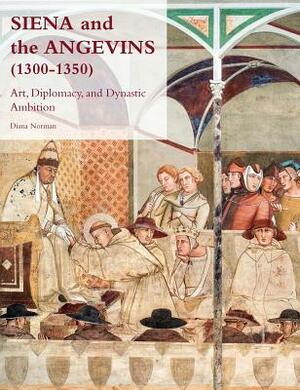 Siena and the Angevins, 1300-1350: Art, Diplomacy, and Dynastic Ambition by Diana Norman