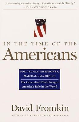 In the Time of the Americans: Fdr, Truman, Eisenhower, Marshall, Macarthur-The Generation That Changed America 's Role in the World by David Fromkin