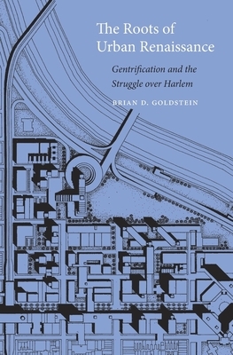The Roots of Urban Renaissance: Gentrification and the Struggle Over Harlem by Brian D. Goldstein