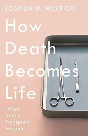 How Death Becomes Life: Notes from a Transplant Surgeon by Joshua D. Mezrich, Joshua D. Mezrich