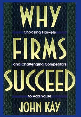Why Firms Succeed: Choosing Markets and Challenging Competitors to Add Value by John Kay