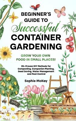 Beginner's Guide to Successful Container Gardening: Grow Your Own Food in Small Places! 25+ Proven DIY Methods for Composting, Companion Planting, Seed Saving, Water Management and Pest Control by Sophie McKay