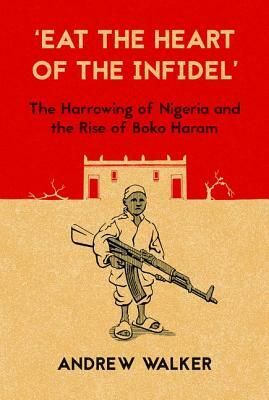 "eat the Heart of the Infidel": The Harrowing of Nigeria and the Rise of Boko Haram by Andrew Walker