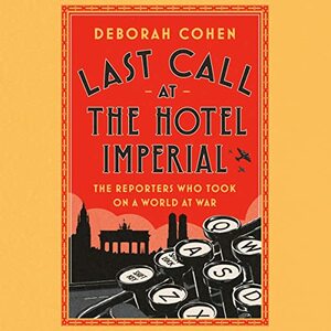 Last Call at the Hotel Imperial: The Reporters Who Took on a World at War by Deborah Cohen, Deborah Cohen