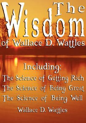 The Wisdom of Wallace D. Wattles - Including: The Science of Getting Rich, The Science of Being Great & The Science of Being Well by Wallace D. Wattles