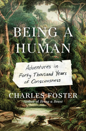 Being a Human: Adventures in Forty Thousand Years of Consciousness by Charles Foster, Charles Foster