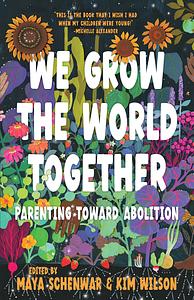 We Grow the World Together: Parenting Toward Abolition by Maya Schenwar, Kim Wilson