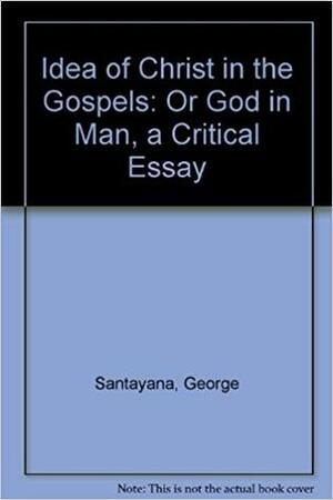 The Idea of Christ in the Gospels: Or, God in Man: A Critical Essay by George Santayana