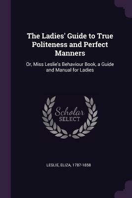 The Ladies' Guide to True Politeness and Perfect Manners: Or, Miss Leslie's Behaviour Book, a Guide and Manual for Ladies by Eliza Leslie