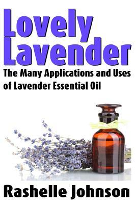 Lovely Lavender: The Many Applications and Uses of Lavender Essential Oil by Rashelle Johnson