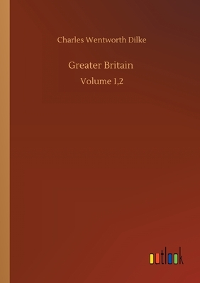 Greater Britain: Volume 1,2 by Charles Wentworth Dilke