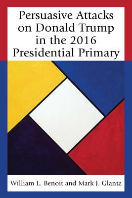 Persuasive Attacks on Donald Trump in the 2016 Presidential Primary by Mark J. Glantz, William L. Benoit