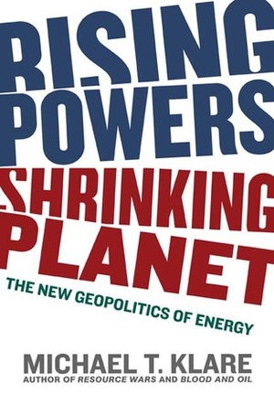 Rising Powers, Shrinking Planet: The New Geopolitics of Energy by Michael T. Klare