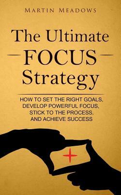 The Ultimate Focus Strategy: How to Set the Right Goals, Develop Powerful Focus, Stick to the Process, and Achieve Success by Martin Meadows