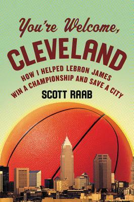You're Welcome, Cleveland: How I Helped Lebron James Win a Championship and Save a City by Scott Raab