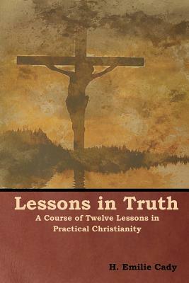 Lessons in Truth: A Course of Twelve Lessons in Practical Christianity by H. Emilie Cady