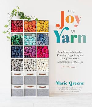 The Joy of Yarn: Your Stash Solution for Curating, Organizing and Using Your Yarn—with 10 Knitting Patterns by Marie Greene