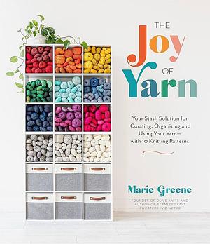 The Joy of Yarn: Your Stash Solution for Curating, Organizing and Using Your Yarn—with 10 Knitting Patterns by Marie Greene