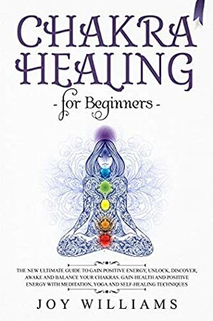 Chakra Healing for Beginners: The New Ultimate Guide to Gain Positive Energy, Unlock, Discover, Awake and Balance Your Chakras. Gain Health and Positive Energy with Meditation, Yoga and Self-Healing by Joy Williams