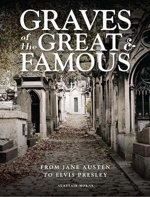 Graves of the Great & Famous: From Jane Austen to Elvis Presley by Alastair Horne, Alastair Horne