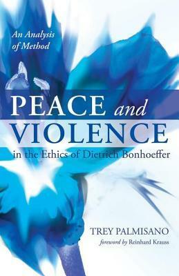 Peace and Violence in the Ethics of Dietrich Bonhoeffer: An Analysis of Method by Trey Palmisano, Reinhard Krauss