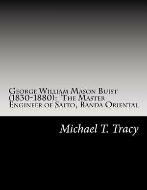 George William Mason Buist (1830-1880): The Master Engineer of Salto, Banda Oriental: By His Distant Second Cousin by Michael T. Tracy