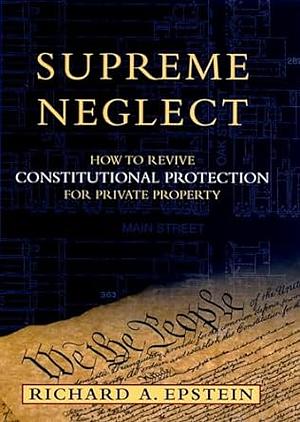 Supreme Neglect: How to Revive Constitutional Protection for Private Property by Richard A. Epstein