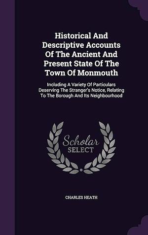 Historical And Descriptive Accounts Of The Ancient And Present State Of The Town Of Monmouth: Including A Variety Of Particulars Deserving The Stranger's Notice, Relating To The Borough And Its Neighbourhood by Charles Heath