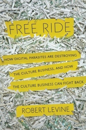 Free Ride: How Digital Parasites are Destroying the Culture Business, and How the Culture Business Can Fight Back by Robert Levine
