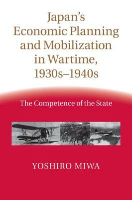 Japan's Economic Planning and Mobilization in Wartime, 1930s-1940s: The Competence of the State by Yoshiro Miwa