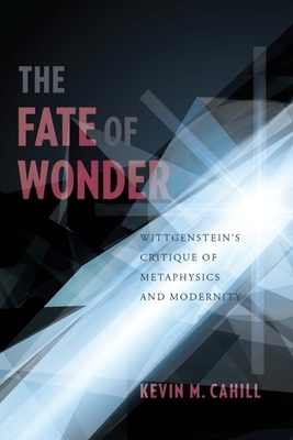 The Fate of Wonder: Wittgenstein's Critique of Metaphysics and Modernity by Kevin Cahill