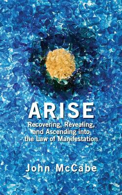 Arise: Recovering, Revealing, and Ascending into the Law of Manifestation by John McCabe