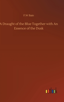 A Draught of the Blue Together with An Essence of the Dusk by F. W. Bain