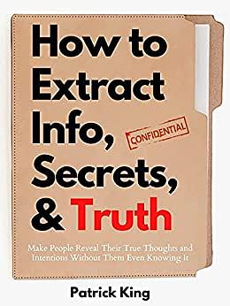 How to Extract Info, Secrets, and Truth: Make People Reveal Their True Thoughts and Intentions Without Them Even Knowing It by Patrick King