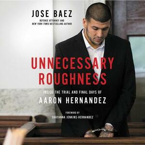Unnecessary Roughness: Inside the Trial and Final Days of Aaron Hernandez by Jose Baez