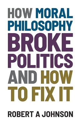 How Moral Philosophy Broke Politics: And How To Fix It by Robert A. Johnson