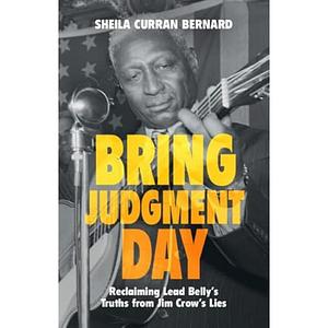 Bring Judgment Day: Reclaiming Lead Belly's Truths from Jim Crow's Lies by Sheila Curran Bernard