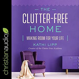 The Clutter-Free Home: Making Room for Your Life by Kathi Lipp