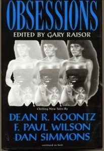 Obsessions by Glen Vasey, A.R. Morlan, Richard Christian Matheson, David B. Silva, Dean Wesley Smith, Chet Williamson, F. Paul Wilson, Scott A. Cupp, Rick Hautala, C.J. Henderson, Bill Crider, Nancy Holder, Nina Kiriki Hoffman, Edward Bryant, Darrell Schweitzer, Joe R. Lansdale, Elizabeth Massie, L. Bradley Law, Ed Gorman, Al Sarrantonio, Dan Simmons, Gary Raisor, Stanley Wiater, Dean Koontz, Kevin J. Anderson, Kristine Kathryn Rusch, Charles L. Grant, John Shirley, Nicholas Royle, Lori Perkins, Thomas F. Monteleone