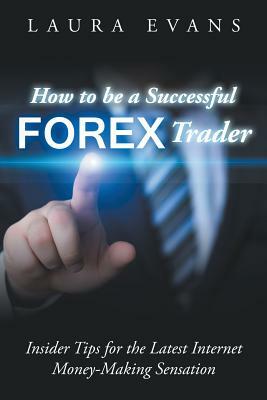 How to be a Successful Forex Trader: Insider Tips for the Latest Internet Money-Making Sensation by Laura Evans