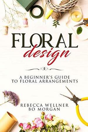 Floral Design: A Beginner's Guide to Floral Arrangements by Rebecca Wellner, Bo Morgan