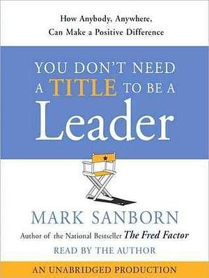You Don't Need a Title To Be a Leader: How Anyone, Anywhere, Can Make a Positive Difference by Mark Sanborn, Mark Sanborn