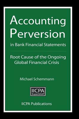 Accounting Perversion in Bank Financial Statements: Root Cause of the Ongoing Global Financial Crisis by Michael Schemmann