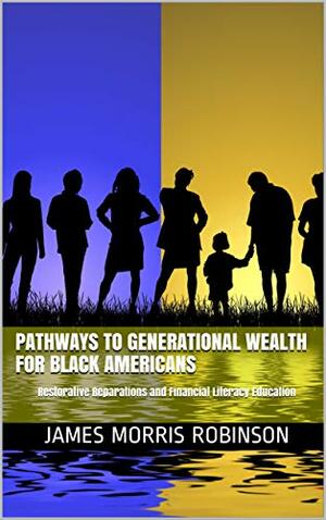 Pathways to Generational Wealth for Black Americans: Restorative Reparations and Financial Literacy Education by James M. Robinson, James M. Robinson, James Morris Robinson, James Morris Robinson