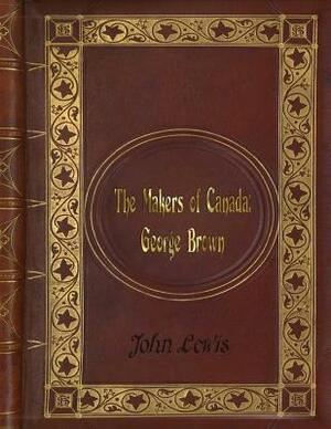 John Lewis - The Makers of Canada: George Brown by John Lewis