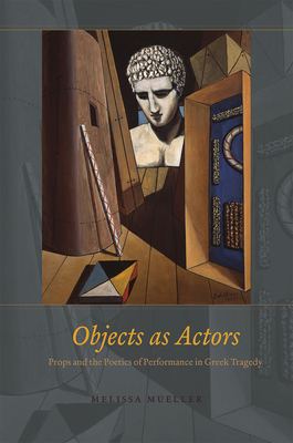 Objects as Actors: Props and the Poetics of Performance in Greek Tragedy by Melissa Mueller