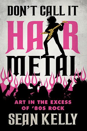 Don't Call It Hair Metal: Art in the Excess of '80s Rock by Sean Kelly