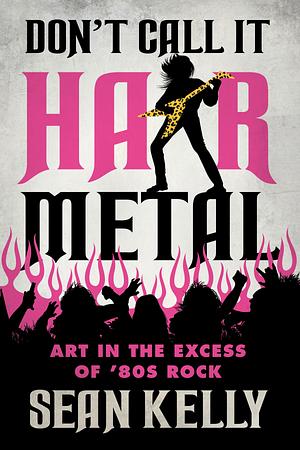 Don't Call It Hair Metal: Art in the Excess of '80s Rock by Sean Kelly